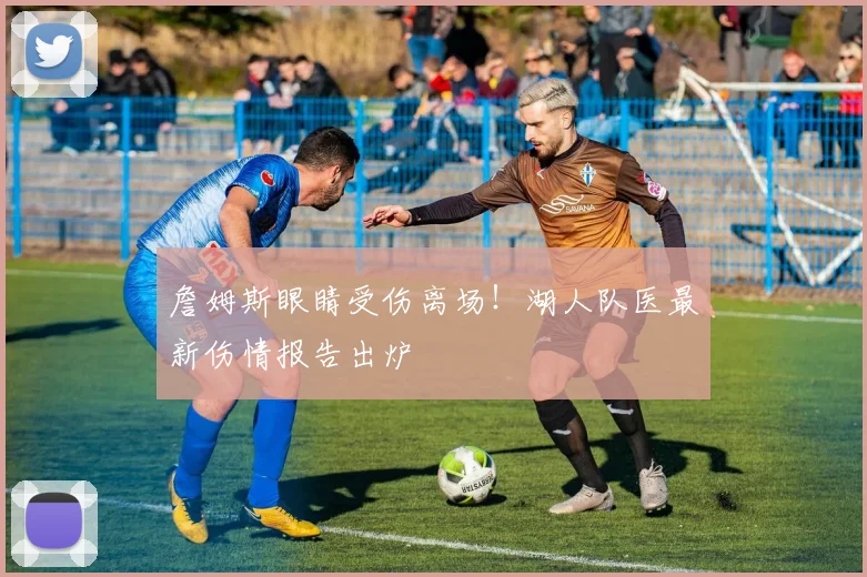 詹姆斯眼睛受伤离场！湖人队医最新伤情报告出炉