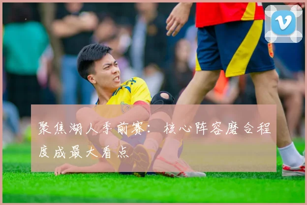 聚焦湖人季前赛:核心阵容磨合程度成最大看点